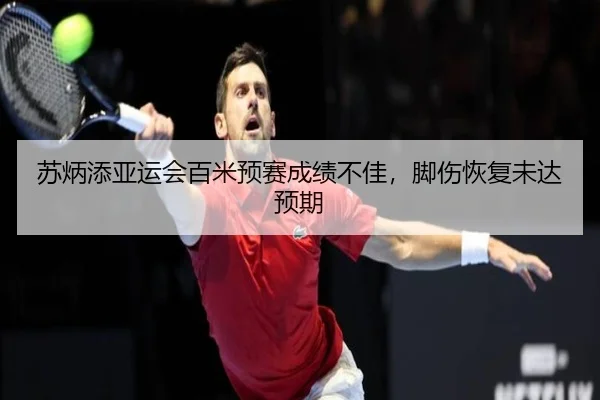 苏炳添亚运会百米预赛成绩不佳，脚伤恢复未达预期