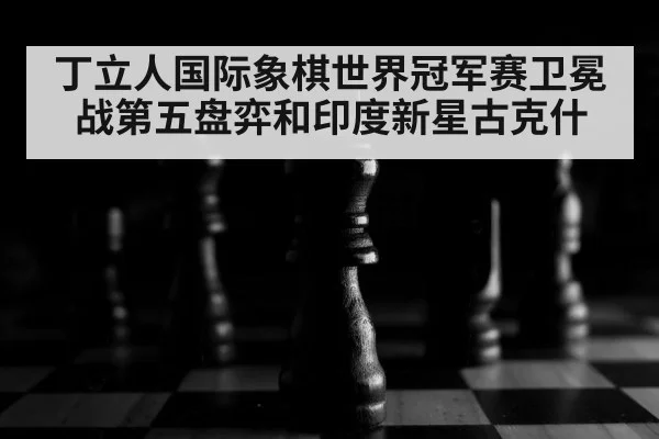 丁立人国际象棋世界冠军赛卫冕战第五盘弈和印度新星古克什