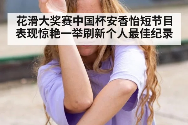 花滑大奖赛中国杯安香怡短节目表现惊艳一举刷新个人最佳纪录