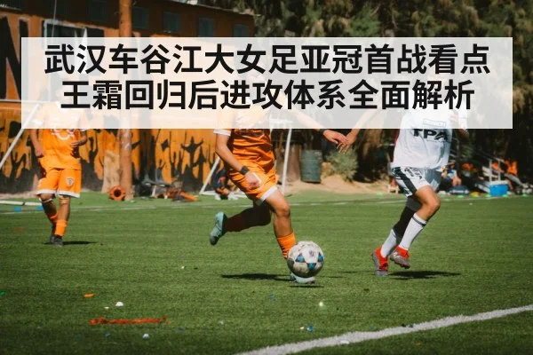 武汉车谷江大女足亚冠首战看点 王霜回归后进攻体系全面解析