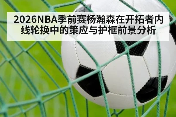 2026NBA季前赛杨瀚森在开拓者内线轮换中的策应与护框前景分析
